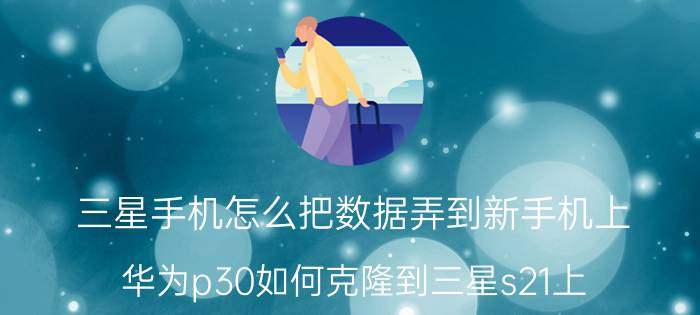 三星手机怎么把数据弄到新手机上 华为p30如何克隆到三星s21上？